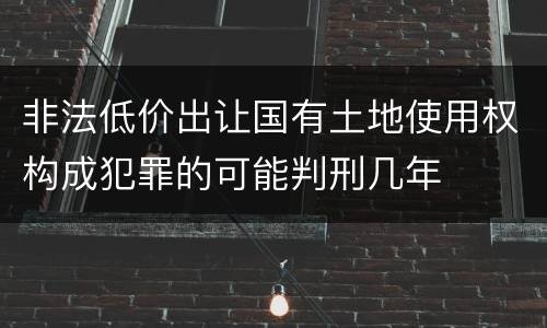 非法低价出让国有土地使用权构成犯罪的可能判刑几年