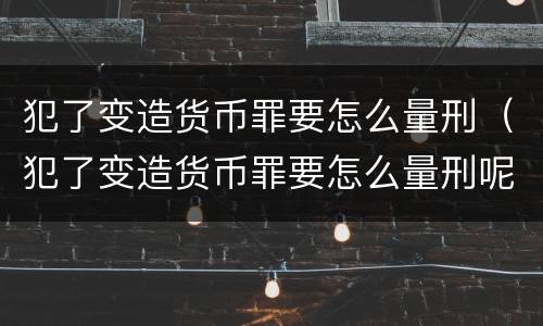 犯了变造货币罪要怎么量刑（犯了变造货币罪要怎么量刑呢）