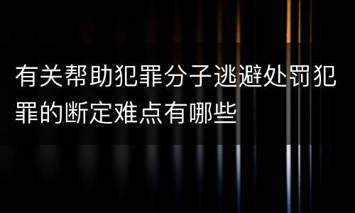 有关帮助犯罪分子逃避处罚犯罪的断定难点有哪些