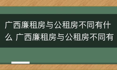 广西廉租房与公租房不同有什么 广西廉租房与公租房不同有什么影响