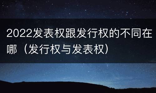 2022发表权跟发行权的不同在哪（发行权与发表权）
