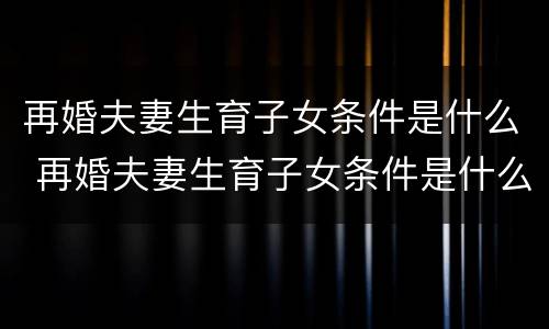 再婚夫妻生育子女条件是什么 再婚夫妻生育子女条件是什么样的