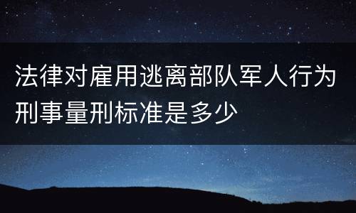 法律对雇用逃离部队军人行为刑事量刑标准是多少