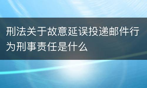 刑法关于故意延误投递邮件行为刑事责任是什么