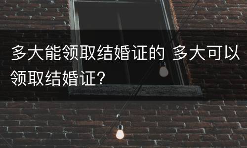 多大能领取结婚证的 多大可以领取结婚证?