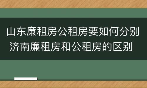 山东廉租房公租房要如何分别 济南廉租房和公租房的区别