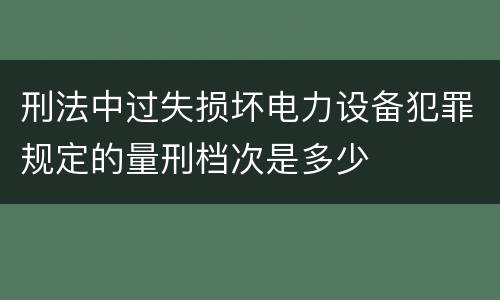 刑法中过失损坏电力设备犯罪规定的量刑档次是多少