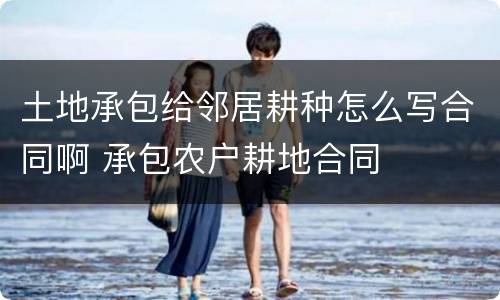 土地承包给邻居耕种怎么写合同啊 承包农户耕地合同