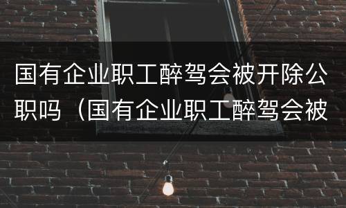 国有企业职工醉驾会被开除公职吗（国有企业职工醉驾会被开除公职吗怎么处理）