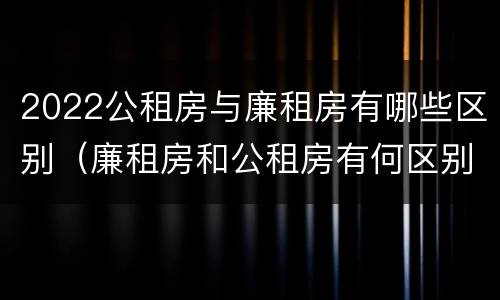 2022公租房与廉租房有哪些区别（廉租房和公租房有何区别）