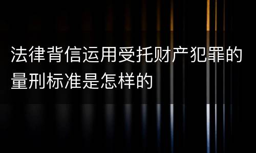 法律背信运用受托财产犯罪的量刑标准是怎样的