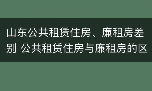 山东公共租赁住房、廉租房差别 公共租赁住房与廉租房的区别