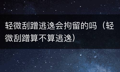 轻微刮蹭逃逸会拘留的吗（轻微刮蹭算不算逃逸）