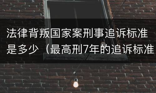 法律背叛国家案刑事追诉标准是多少（最高刑7年的追诉标准）