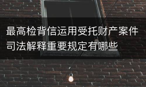 最高检背信运用受托财产案件司法解释重要规定有哪些