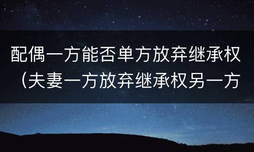 配偶一方能否单方放弃继承权（夫妻一方放弃继承权另一方能主张吗）