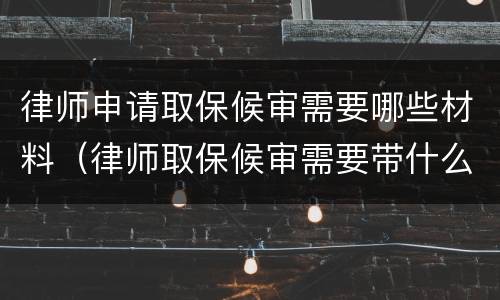 律师申请取保候审需要哪些材料（律师取保候审需要带什么材料）