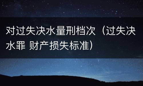 对过失决水量刑档次（过失决水罪 财产损失标准）