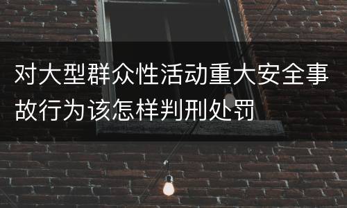 对大型群众性活动重大安全事故行为该怎样判刑处罚