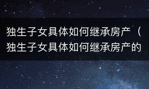 独生子女具体如何继承房产(独生子女具体如何继承房产的)