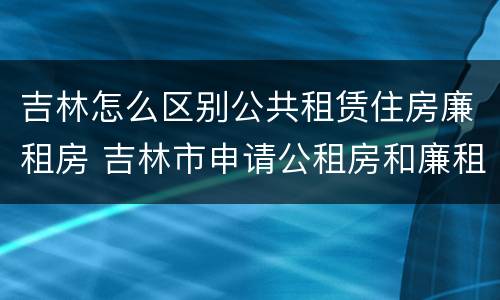 吉林怎么区别公共租赁住房廉租房 吉林市申请公租房和廉租房的条件