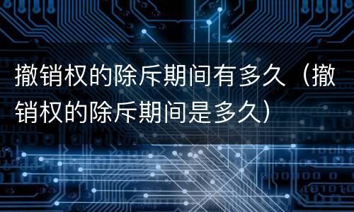 撤销权的除斥期间有多久（撤销权的除斥期间是多久）