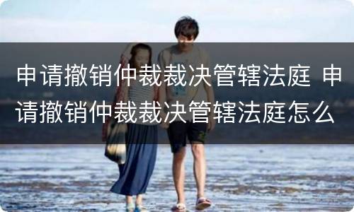 申请撤销仲裁裁决管辖法庭 申请撤销仲裁裁决管辖法庭怎么写