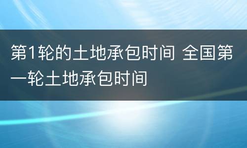 第1轮的土地承包时间 全国第一轮土地承包时间