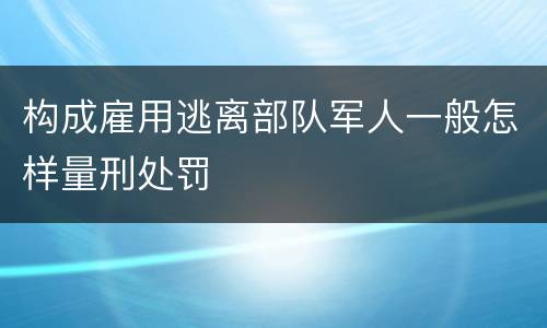构成雇用逃离部队军人一般怎样量刑处罚
