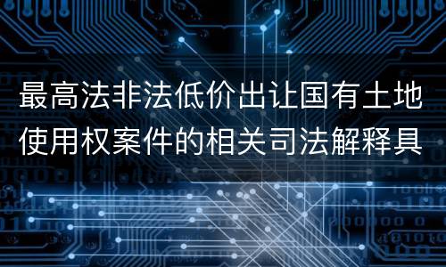 最高法非法低价出让国有土地使用权案件的相关司法解释具体有哪些重要内容