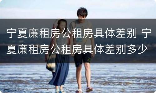 宁夏廉租房公租房具体差别 宁夏廉租房公租房具体差别多少