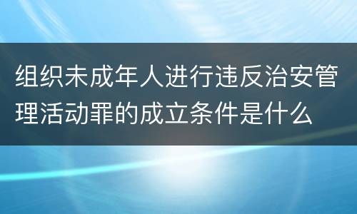 组织未成年人进行违反治安管理活动罪的成立条件是什么