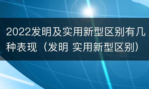 2022发明及实用新型区别有几种表现（发明 实用新型区别）