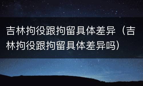 吉林拘役跟拘留具体差异（吉林拘役跟拘留具体差异吗）