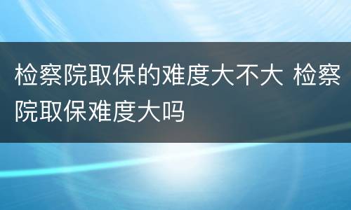 检察院取保的难度大不大 检察院取保难度大吗
