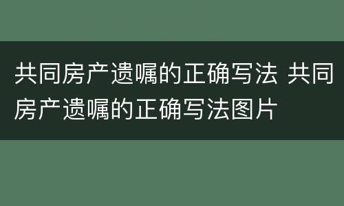 共同房产遗嘱的正确写法 共同房产遗嘱的正确写法图片