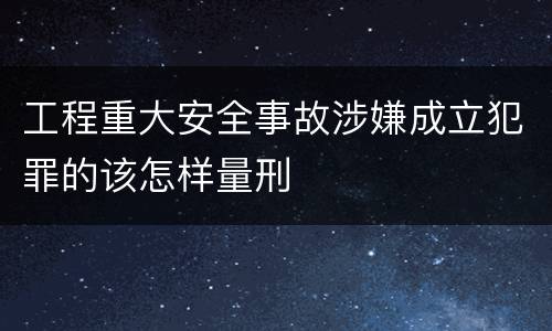 工程重大安全事故涉嫌成立犯罪的该怎样量刑
