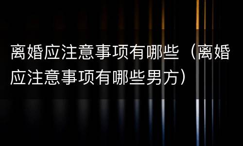 离婚应注意事项有哪些（离婚应注意事项有哪些男方）