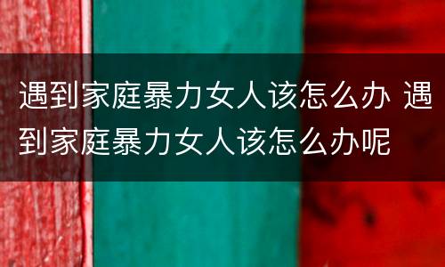 遇到家庭暴力女人该怎么办 遇到家庭暴力女人该怎么办呢