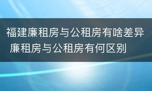 福建廉租房与公租房有啥差异 廉租房与公租房有何区别