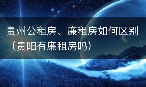 贵州公租房、廉租房如何区别（贵阳有廉租房吗）
