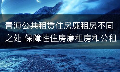 青海公共租赁住房廉租房不同之处 保障性住房廉租房和公租房区别