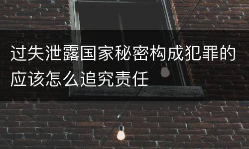 过失泄露国家秘密构成犯罪的应该怎么追究责任