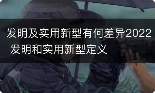 发明及实用新型有何差异2022 发明和实用新型定义