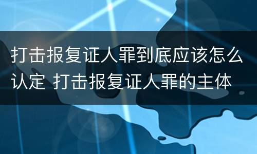 打击报复证人罪到底应该怎么认定 打击报复证人罪的主体