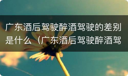广东酒后驾驶醉酒驾驶的差别是什么（广东酒后驾驶醉酒驾驶的差别是什么呢）