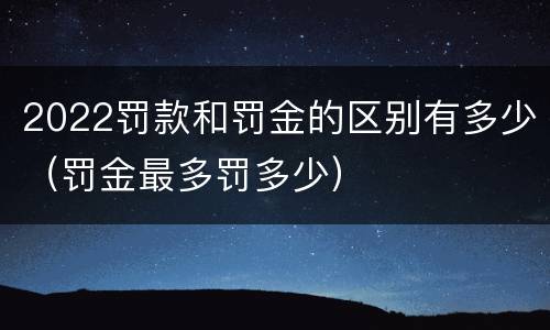 2022罚款和罚金的区别有多少（罚金最多罚多少）