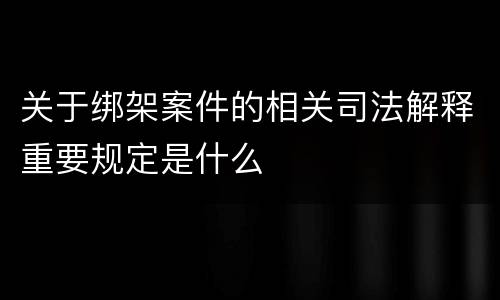 关于绑架案件的相关司法解释重要规定是什么