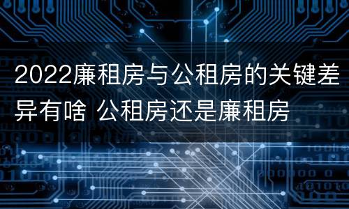 2022廉租房与公租房的关键差异有啥 公租房还是廉租房