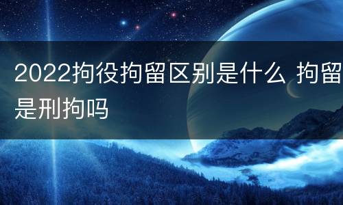 2022拘役拘留区别是什么 拘留是刑拘吗